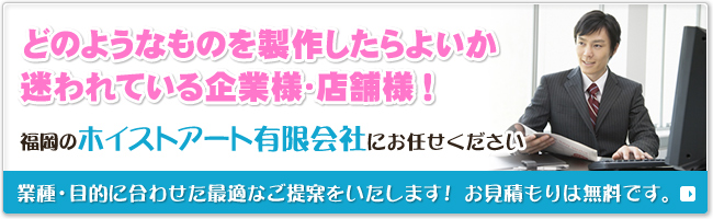 どのようなものを製作したらよいか迷われている企業様・店舗様！ 福岡の【ホイストアート有限会社】にお任せください 業種・目的に合わせた最適なご提案をいたします！　お見積もりは無料です。
